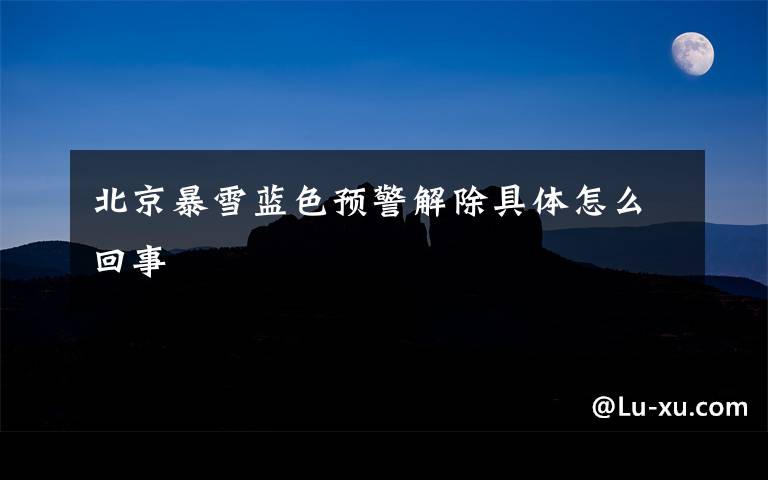 北京暴雪蓝色预警解除具体怎么回事
