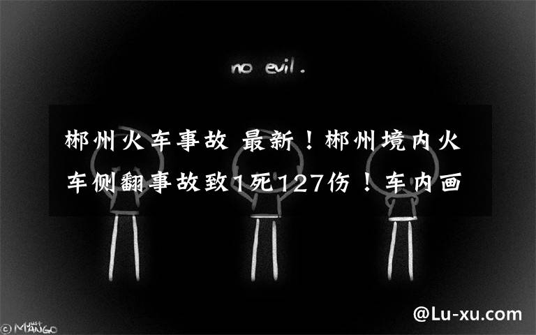 郴州火车事故 最新!郴州境内火车侧翻事故致1死127伤!车内画面曝光,亲历者回忆惊魂瞬间