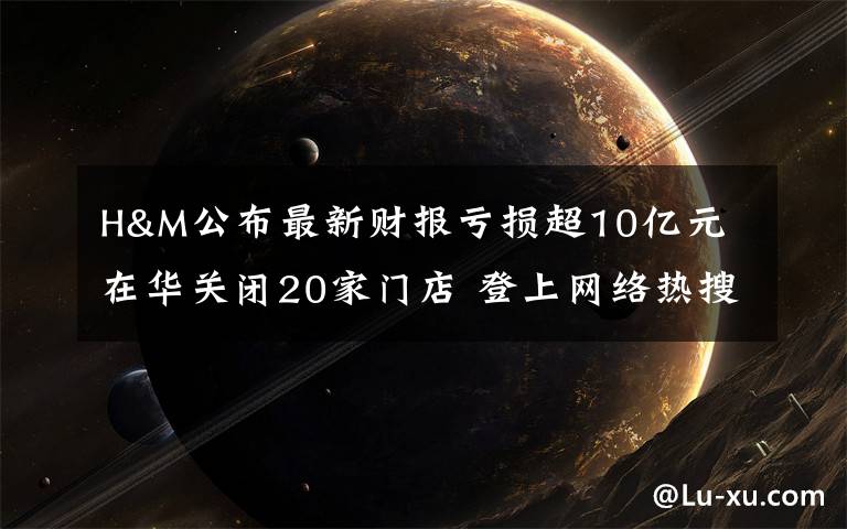 H&M公布最新财报亏损超10亿元 在华关闭20家门店 登上网络热搜了!