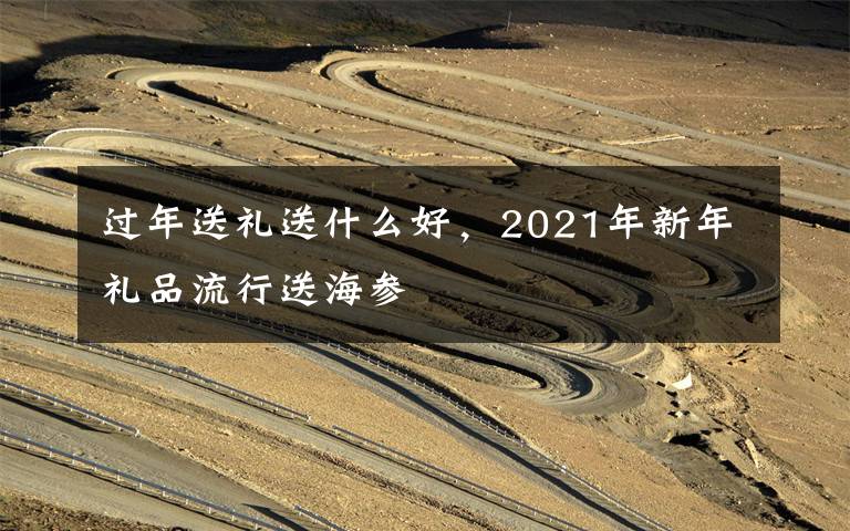 过年送礼送什么好,2021年新年礼品流行送海参