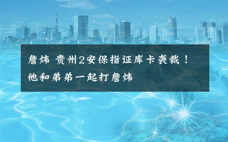 詹炜 贵州2安保指证库卡袭裁!他和弟弟一起打詹炜