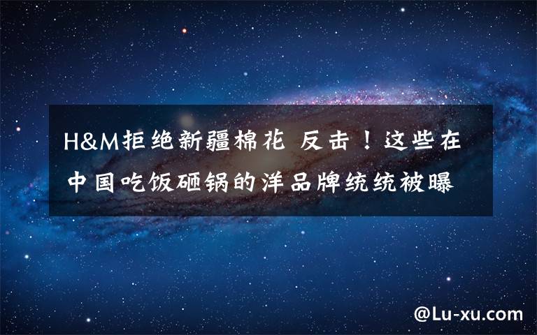 H&M拒绝新疆棉花 反击!这些在中国吃饭砸锅的洋品牌统统被曝光