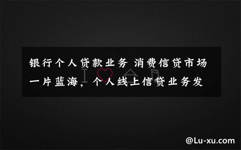 银行个人贷款业务 消费信贷市场一片蓝海，个人线上信贷业务发展潜力巨大