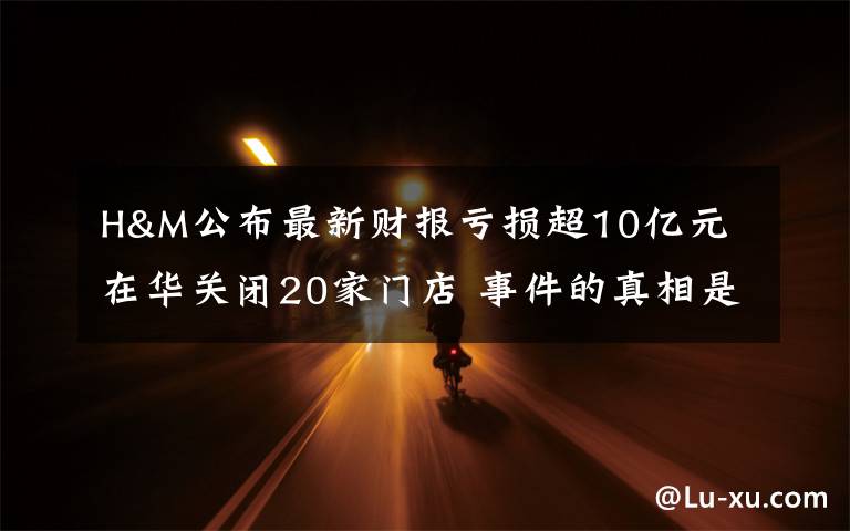 H&M公布最新财报亏损超10亿元 在华关闭20家门店 事件的真相是什么?