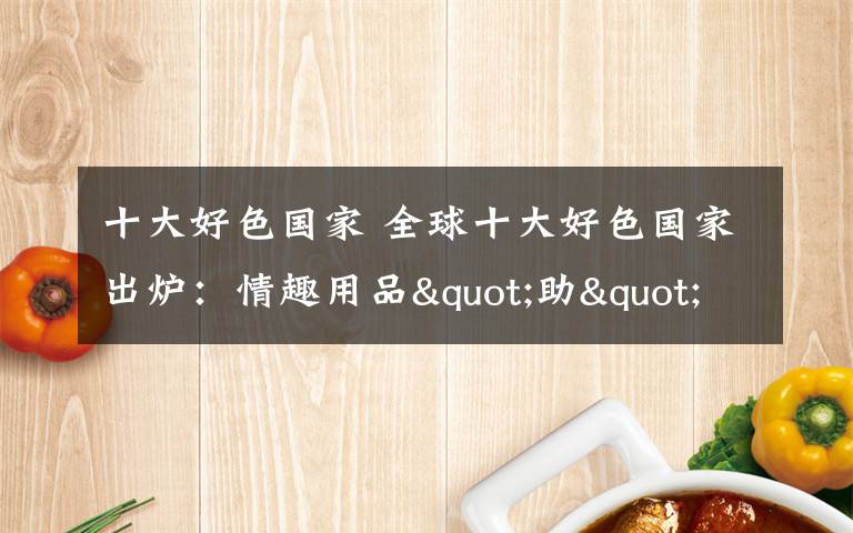 十大好色国家 全球十大好色国家出炉：情趣用品"助"中国排第四