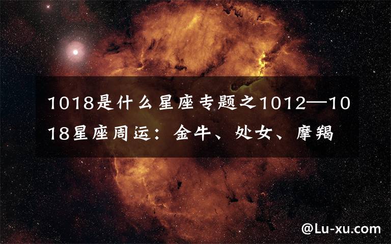 1018是什么星座专题之1012—1018星座周运:金牛、处女、摩羯魅力十足,桃花多