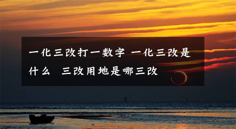 一化三改打一数字 一化三改是什么 三改用地是哪三改