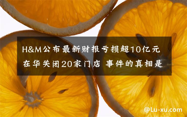 H&M公布最新财报亏损超10亿元 在华关闭20家门店 事件的真相是什么?