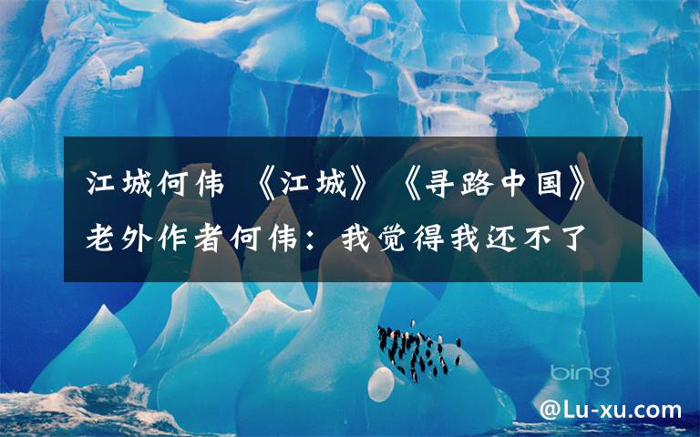 江城何伟 《江城》《寻路中国》老外作者何伟:我觉得我还不了解中国