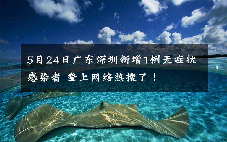 5月24日广东深圳新增1例无症状感染者 登上网络热搜了！
