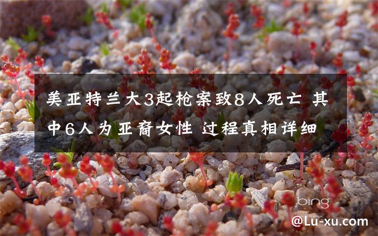 美亚特兰大3起枪案致8人死亡 其中6人为亚裔女性 过程真相详细揭秘!