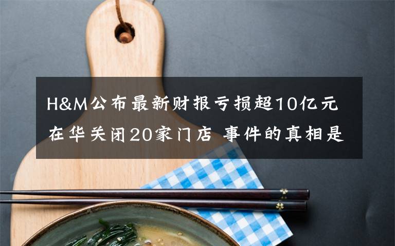H&M公布最新财报亏损超10亿元 在华关闭20家门店 事件的真相是什么？