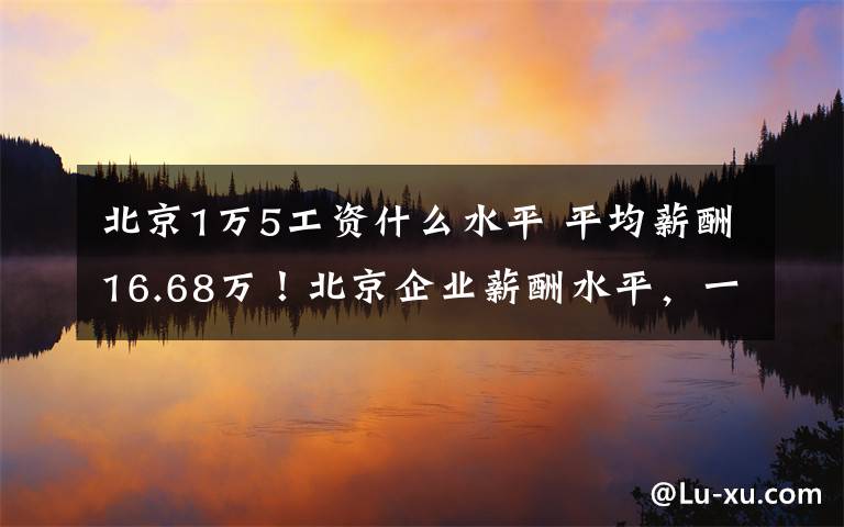 北京1万5工资什么水平 平均薪酬16.68万!北京企业薪酬水平,一线城市居首