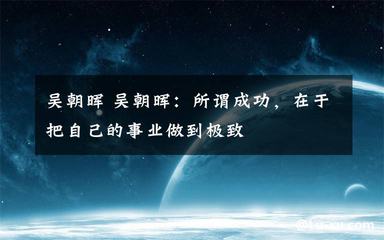 吴朝晖 吴朝晖:所谓成功,在于把自己的事业做到极致