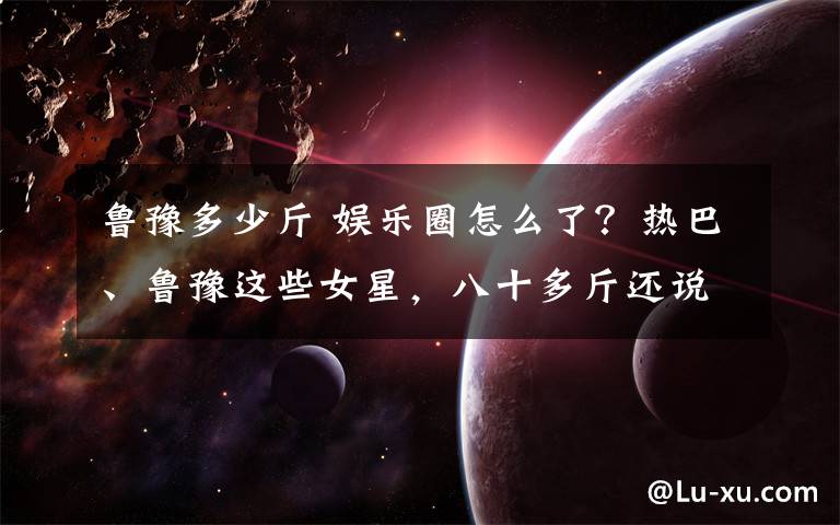 鲁豫多少斤 娱乐圈怎么了?热巴、鲁豫这些女星,八十多斤还说自己胖!