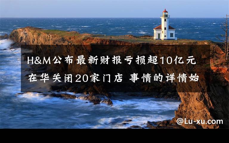 H&M公布最新财报亏损超10亿元 在华关闭20家门店 事情的详情始末是怎么样了!