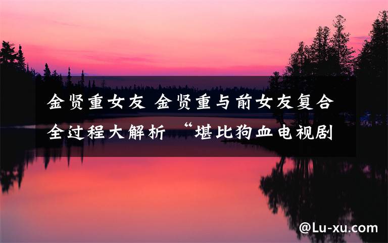 金贤重女友 金贤重与前女友复合全过程大解析 “堪比狗血电视剧?”