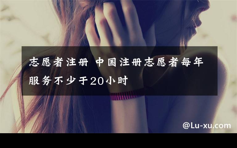 志愿者注册 中国注册志愿者每年服务不少于20小时