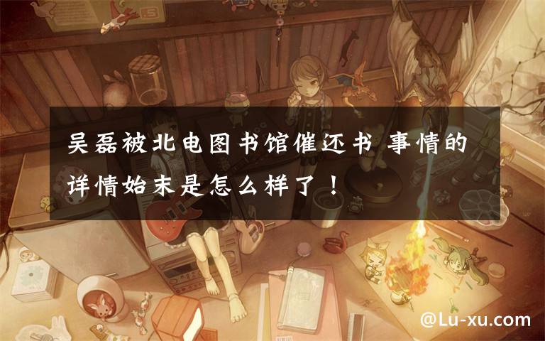吴磊被北电图书馆催还书 事情的详情始末是怎么样了!