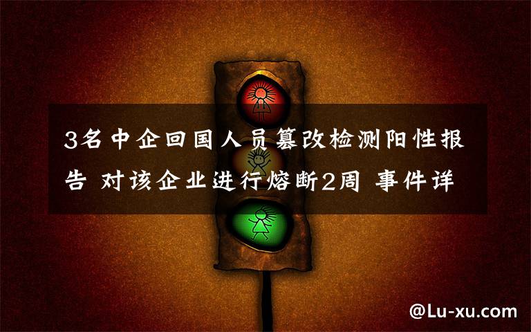 3名中企回国人员篡改检测阳性报告 对该企业进行熔断2周 事件详细经过!