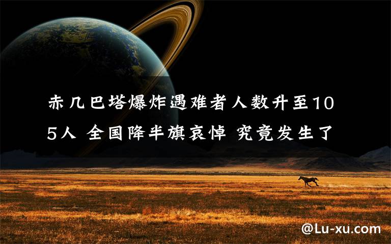 赤几巴塔爆炸遇难者人数升至105人 全国降半旗哀悼 究竟发生了什么?