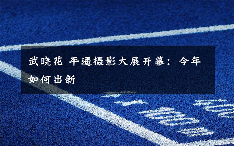 武晓花 平遥摄影大展开幕:今年如何出新