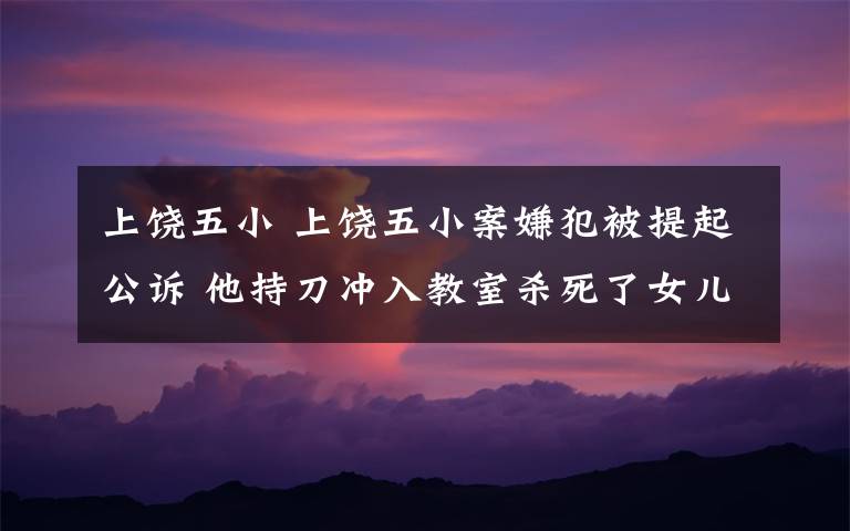 上饶五小 上饶五小案嫌犯被提起公诉 他持刀冲入教室杀死了女儿的同学