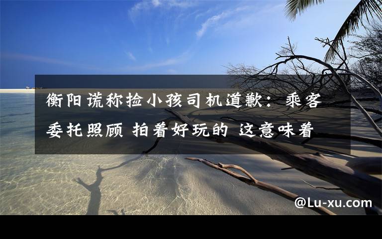 衡阳谎称捡小孩司机道歉:乘客委托照顾 拍着好玩的 这意味着什么?