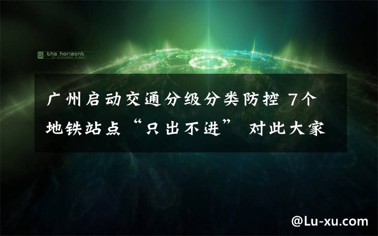 广州启动交通分级分类防控 7个地铁站点“只出不进” 对此大家怎么看？