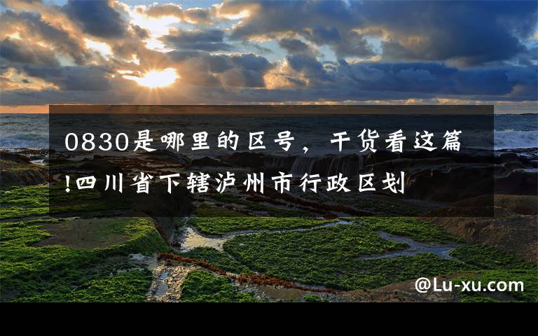 0830是哪里的区号,干货看这篇!四川省下辖泸州市行政区划
