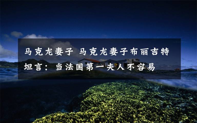 马克龙妻子 马克龙妻子布丽吉特坦言:当法国第一夫人不容易