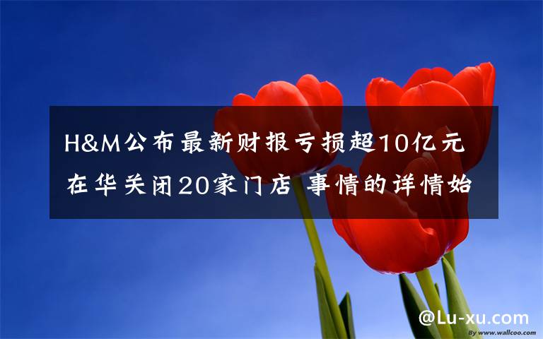 H&M公布最新财报亏损超10亿元 在华关闭20家门店 事情的详情始末是怎么样了!