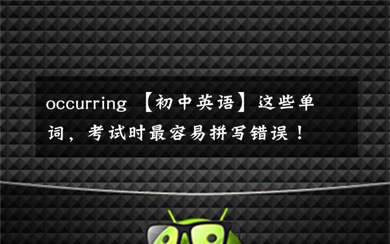 occurring 【初中英语】这些单词,考试时最容易拼写错误!