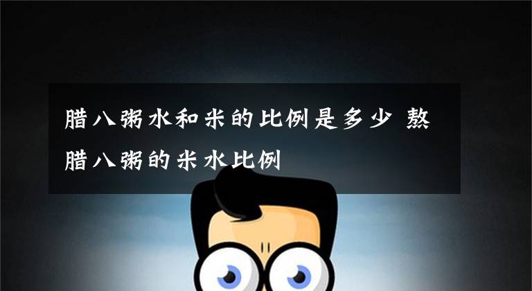 腊八粥水和米的比例是多少 熬腊八粥的米水比例