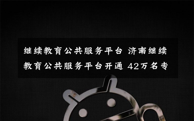 继续教育公共服务平台 济南继续教育公共服务平台开通 42万名专业技术人员有福了