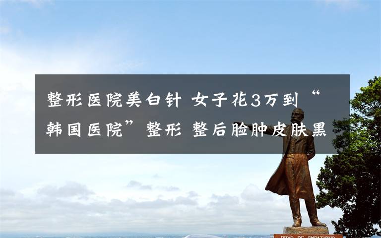 整形医院美白针 女子花3万到“韩国医院”整形 整后脸肿皮肤黑