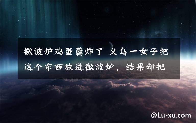 微波炉鸡蛋羹炸了 义乌一女子把这个东西放进微波炉,结果却把自己的脸炸伤了..