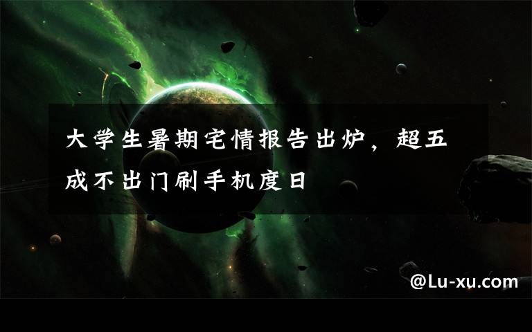 大学生暑期宅情报告出炉,超五成不出门刷手机度日