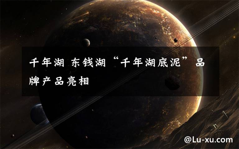 千年湖 东钱湖“千年湖底泥”品牌产品亮相