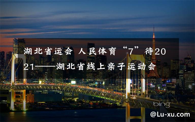 湖北省运会 人民体育“7”待2021——湖北省线上亲子运动会