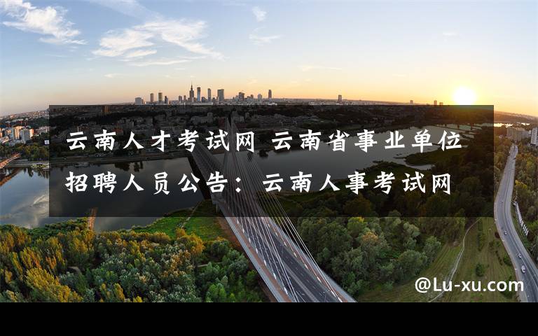 云南人才考试网 云南省事业单位招聘人员公告:云南人事考试网