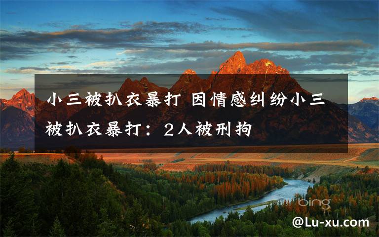 小三被扒衣暴打 因情感纠纷小三被扒衣暴打：2人被刑拘