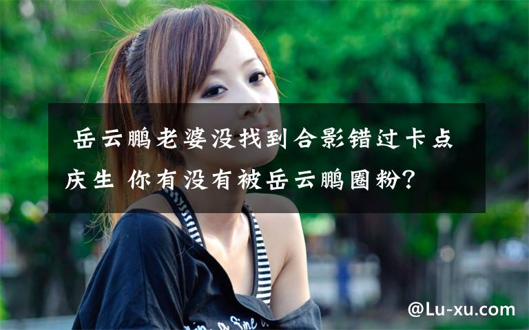  岳云鹏老婆没找到合影错过卡点庆生 你有没有被岳云鹏圈粉？