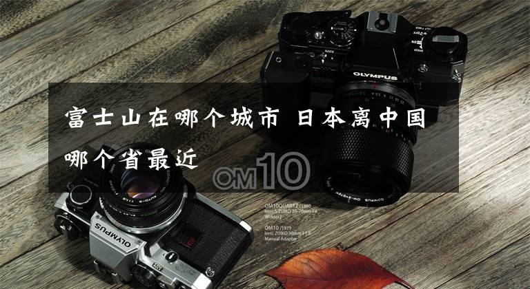 富士山在哪个城市 日本离中国哪个省最近