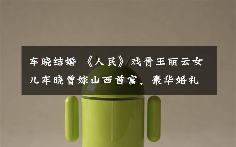 车晓结婚 《人民》戏骨王丽云女儿车晓曾嫁山西首富,豪华婚礼堪比央视春晚