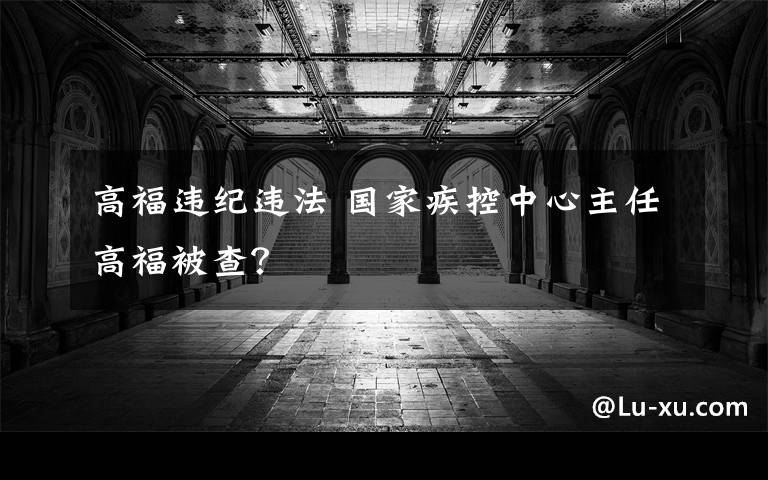 高福违纪违法 国家疾控中心主任高福被查?
