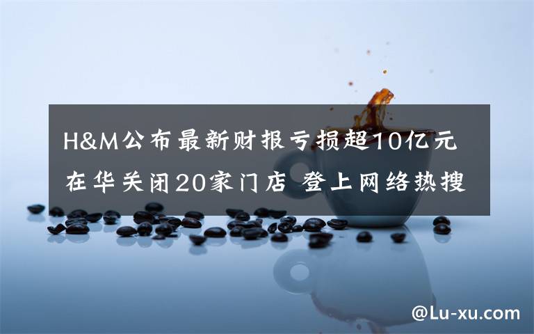 H&M公布最新财报亏损超10亿元 在华关闭20家门店 登上网络热搜了!