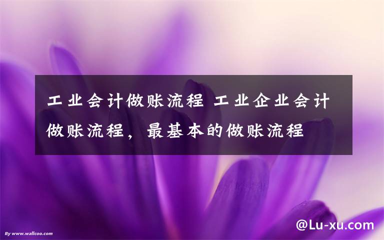 工业会计做账流程 工业企业会计做账流程，最基本的做账流程