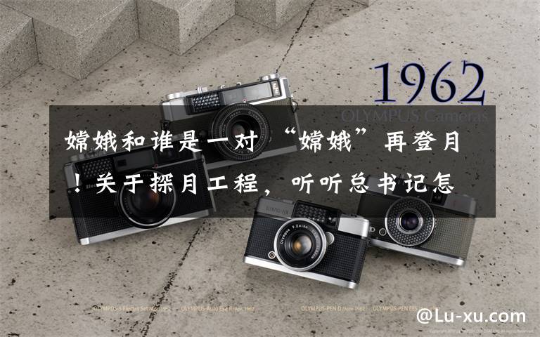 嫦娥和谁是一对 “嫦娥”再登月！关于探月工程，听听总书记怎么说