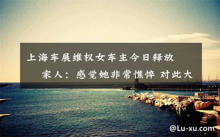 上海车展维权女车主今日释放   家人:感觉她非常憔悴 对此大家怎么看?